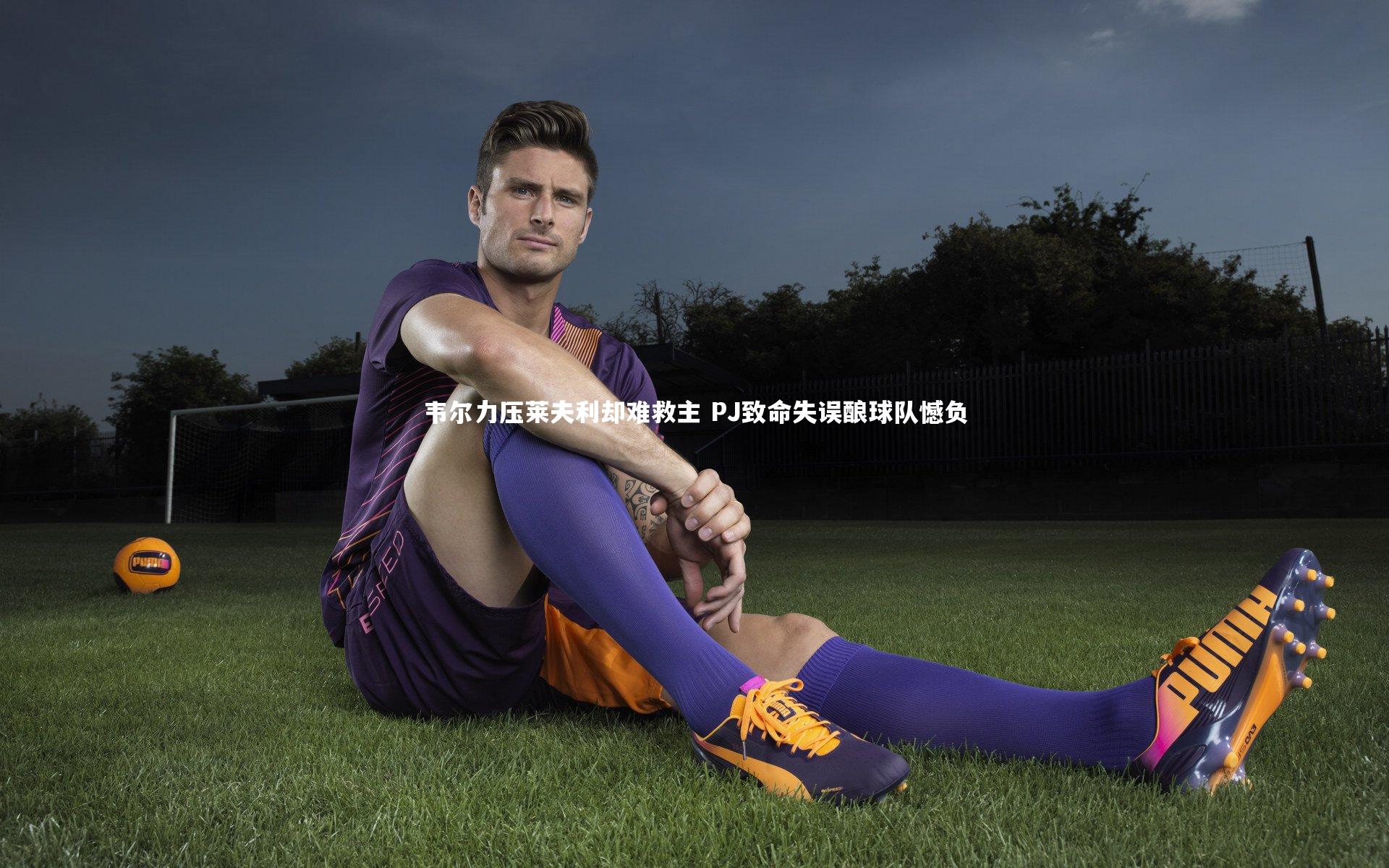 韦尔力压莱夫利却难救主 PJ致命失误酿球队憾负