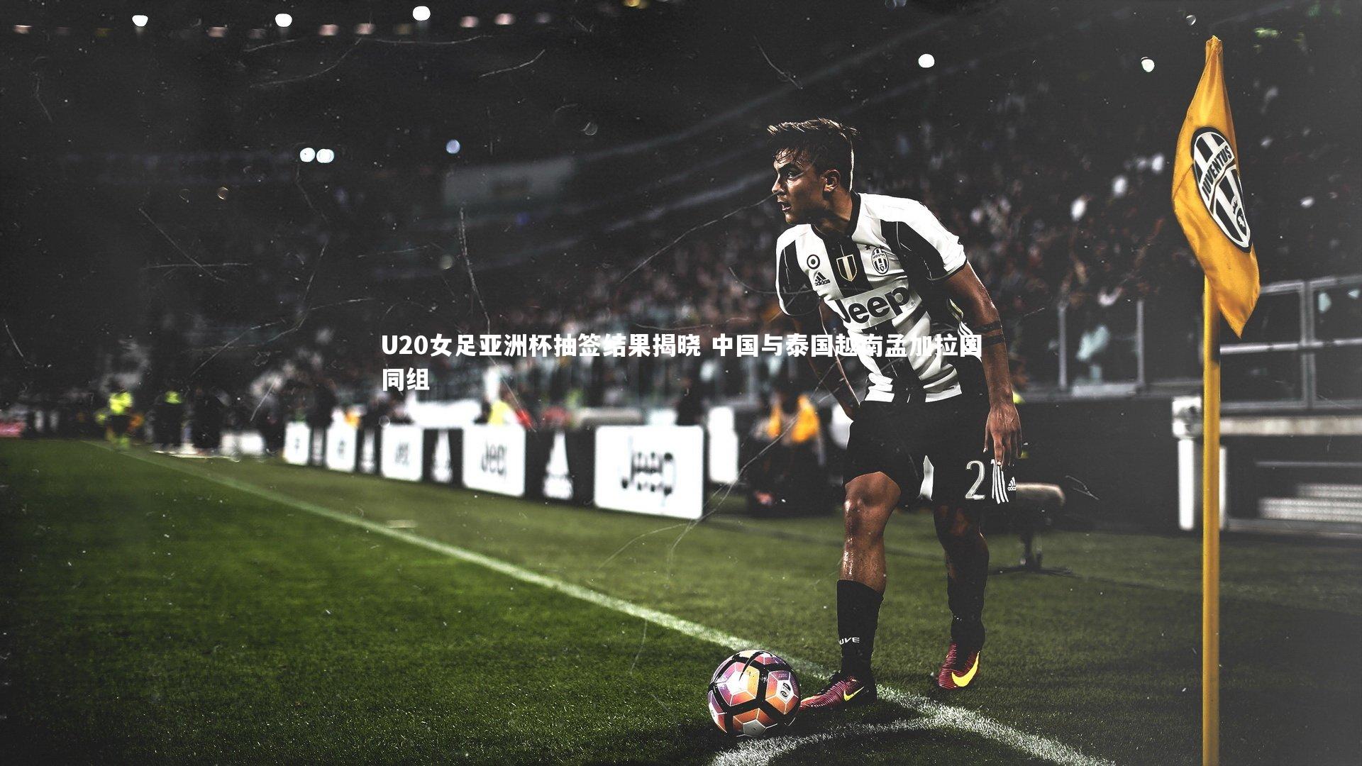 U20女足亚洲杯抽签结果揭晓 中国与泰国越南孟加拉国同组
